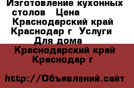 Изготовление кухонных столов › Цена ­ 12 500 - Краснодарский край, Краснодар г. Услуги » Для дома   . Краснодарский край,Краснодар г.